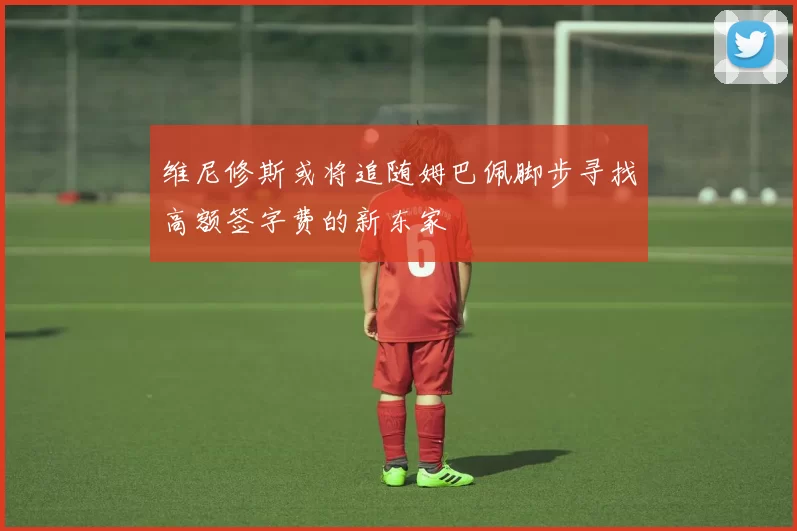 维尼修斯或将追随姆巴佩脚步寻找高额签字费的新东家